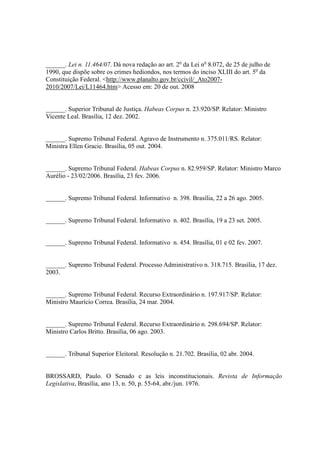 86
______. Lei n. 11.464/07. Dá nova redação ao art. 2o
da Lei no
8.072, de 25 de julho de
1990, que dispõe sobre os crimes hediondos, nos termos do inciso XLIII do art. 5o
da
Constituição Federal. <http://www.planalto.gov.br/ccivil/_Ato2007-
2010/2007/Lei/L11464.htm> Acesso em: 20 de out. 2008
______. Superior Tribunal de Justiça. Habeas Corpus n. 23.920/SP. Relator: Ministro
Vicente Leal. Brasília, 12 dez. 2002.
______. Supremo Tribunal Federal. Agravo de Instrumento n. 375.011/RS. Relator:
Ministra Ellen Gracie. Brasília, 05 out. 2004.
______. Supremo Tribunal Federal. Habeas Corpus n. 82.959/SP. Relator: Ministro Marco
Aurélio - 23/02/2006. Brasília, 23 fev. 2006.
______. Supremo Tribunal Federal. Informativo n. 398. Brasília, 22 a 26 ago. 2005.
______. Supremo Tribunal Federal. Informativo n. 402. Brasília, 19 a 23 set. 2005.
______. Supremo Tribunal Federal. Informativo n. 454. Brasília, 01 e 02 fev. 2007.
______. Supremo Tribunal Federal. Processo Administrativo n. 318.715. Brasília, 17 dez.
2003.
______. Supremo Tribunal Federal. Recurso Extraordinário n. 197.917/SP. Relator:
Ministro Maurício Correa. Brasília, 24 mar. 2004.
______. Supremo Tribunal Federal. Recurso Extraordinário n. 298.694/SP. Relator:
Ministro Carlos Britto. Brasília, 06 ago. 2003.
______. Tribunal Superior Eleitoral. Resolução n. 21.702. Brasília, 02 abr. 2004.
BROSSARD, Paulo. O Senado e as leis inconstitucionais. Revista de Informação
Legislativa, Brasília, ano 13, n. 50, p. 55-64, abr./jun. 1976.
 