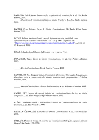 87
BARROSO, Luís Roberto. Interpretação e aplicação da constituição. 6 ed. São Paulo:
Saraiva, 2004.
______. O controle de constitucionalidade no direito brasileiro. 2 ed. São Paulo: Saraiva,
2006.
BASTOS, Celso Ribeiro. Curso de Direito Constitucional. São Paulo: Celso Bastos
Editora, 2002.
BEÇAK, Rubens. As alterações do controle difuso de constitucionalidade e sua
aproximação com o modelo concentrado. [S.l. : s. n.], 2007. Disponível em:
<http://www.conpedi.org/manaus/arquivos/anais/campos/rubens_becak.pdf>. Acesso em
15 de maio de 2008.
BITAR, Orlando. Jornal Themis. Belém, ano 1, n. 1, março, 1965.
BONAVIDES, Paulo. Curso de Direito Constitucional. 16. ed. São Paulo: Malheiros,
2005.
______. Direito Constitucional. Rio de Janeiro: Forense, 1980.
CANOTILHO, José Joaquim Gomes. Constituição Dirigente e Vinculação do Legislador.
Contributo para a compreensão das normas constitucionais programáticas. Coimbra:
Coimbra, 1994.
______. Direito Constitucional e Teoria da Constituição. 6. ed. Coimbra: Almedina, 1993
CAPPELLETTI, Mauro. O controle judicial de constitucionalidade das leis no direito
comparado. 2. ed. Porto Alegre: Sergio Antonio Fabris, 1992.
CLÉVE, Clèmerson Merlin. A Fiscalização Abstrata da Constitucionalidade no Direito
Brasileiro. 2. ed. São Paulo: RT, 2000.
CRETELA JÚNIOR, José. Elementos de Direito Constitucional. 4. ed. São Paulo: RT,
2000.
DALLARI, Dalmo de Abreu. O contrôle de constitucionalidade pelo Supremo Tribunal
Federal. São Paulo: LTR, 1971.
 