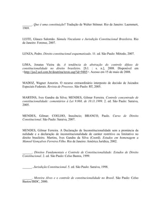 89
______. Que é uma constituição? Tradução de Walter Stönner. Rio de Janeiro: Laemmert,
1969.
LEITE, Glauco Salomão. Súmula Vinculante e Jurisdição Constitucional Brasileira. Rio
de Janeiro: Forense, 2007.
LENZA, Pedro. Direito constitucional esquematizado. 11. ed. São Paulo: Método, 2007.
LIMA, Jonatas Vieira de. A tendência de abstração do controle difuso de
constitucionalidade no direito brasileiro. [S.l. : s. n.], 2008. Disponível em
<http://jus2.uol.com.br/doutrina/texto.asp?id=9485>. Acesso em 15 de maio de 2008.
MADOZ, Wagner Amorim. O recurso extraordinário interposto de decisão de Juizados
Especiais Federais. Revista de Processo. São Paulo: RT, 2005.
MARTINS, Ives Gandra da Silva; MENDES, Gilmar Ferreira. Controle concentrado de
constitucionalidade: comentários à Lei 9.868, de 10.11.1999. 2. ed. São Paulo: Saraiva,
2005.
MENDES, Gilmar; COELHO, Inocêncio; BRANCO, Paulo. Curso de Direito
Constitucional. São Paulo: Saraiva, 2007.
MENDES, Gilmar Ferreira. A Declaração de Inconstitucionalidade sem a pronúncia da
nulidade e a declaração de inconstitucionalidade de caráter restritivo ou limitativo no
direito brasileiro. Martins, Ives Gandra da Silva (Coord). Estudos em homenagem a
Manoel Gonçalves Ferreira Filho. Rio de Janeiro: América Jurídica, 2002.
______. Direitos Fundamentais e Controle de Constitucionalidade: Estudos de Direito
Constitucional. 2. ed. São Paulo: Celso Bastos, 1999.
______. Jurisdição Constitucional. 5. ed. São Paulo: Saraiva, 1998.
______. Moreira Alves e o controle de constitucionalidade no Brasil. São Paulo: Celso
Bastos/IBDC, 2000.
 