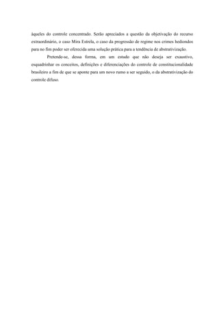 9
àqueles do controle concentrado. Serão apreciados a questão da objetivação do recurso
extraordinário, o caso Mira Estrela, o caso da progressão de regime nos crimes hediondos
para no fim poder ser oferecida uma solução prática para a tendência de abstrativização.
Pretende-se, dessa forma, em um estudo que não deseja ser exaustivo,
esquadrinhar os conceitos, definições e diferenciações do controle de constitucionalidade
brasileiro a fim de que se aponte para um novo rumo a ser seguido, o da abstrativização do
controle difuso.
 