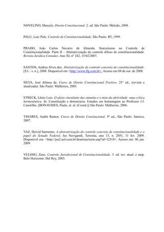 91
NOVELINO, Marcelo. Direito Constitucional. 2. ed. São Paulo: Método, 2008.
PALU, Luiz Palu. Controle de Constitucionalidade. São Paulo: RT, 1999.
PRADO, João Carlos Navarro de Almeida. Sincretismo no Controle de
Constitucionalidade. Parte II – Abstrativização do controle difuso de constitucionalidade.
Revista Jurídica Consulex. Ano XI, nº 242, 15/02/2007.
SANTOS, Andrea Alves dos. Abstrativização do controle concreto de constitucionalidade.
[S.l. : s. n.], 2008. Disponível em <http://www.lfg.com.br>. Acesso em 08 de out. de 2008.
SILVA, José Afonso da. Curso de Direito Constitucional Positivo. 25° ed., (revista e
atualizada). São Paulo: Malheiros, 2005.
STRECK, Lênio Luiz. O efeito vinculante das súmulas e o mito da efetividade: uma crítica
hermenêutica. In: Constituição e democracia. Estudos em homenagem ao Professor J.J.
Canotilho. [BONAVIDES, Paulo. et. al. (Coord.)] São Paulo: Malheiros, 2006.
TAVARES, André Ramos. Curso de Direito Constiucional. 5ª ed., São Paulo: Saraiva,
2007.
VAZ, Deivid Sarmento. A abstrativização do controle concreto de constitucionalidade e o
papel do Senado Federal. Jus Navigandi, Teresina, ano 13, n. 2051, 11 fev. 2009.
Disponível em: <http://jus2.uol.com.br/doutrina/texto.asp?id=12318>. Acesso em: 06 jun.
2009
VELOSO, Zeno. Controle Jurisdicional de Constitucionalidade. 3. ed. rev. atual. e amp.
Belo Horizonte: Del Rey, 2003.
 