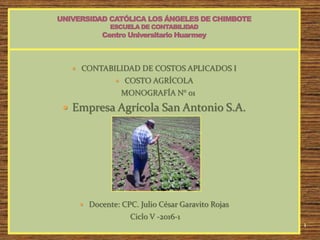 1
 CONTABILIDAD DE COSTOS APLICADOS I
 COSTO AGRÍCOLA
MONOGRAFÍA N° 01
 Empresa Agrícola San Antonio S.A.
 Docente: CPC. Julio César Garavito Rojas
Ciclo V -2016-1
 