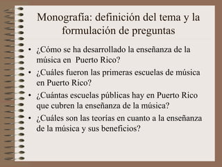 Monografía: definición del tema y la
formulación de preguntas
• ¿Cómo se ha desarrollado la enseñanza de la
música en Puerto Rico?
• ¿Cuáles fueron las primeras escuelas de música
en Puerto Rico?
• ¿Cuántas escuelas públicas hay en Puerto Rico
que cubren la enseñanza de la música?
• ¿Cuáles son las teorías en cuanto a la enseñanza
de la música y sus beneficios?

 