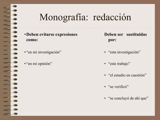 Monografía: redacción
•Deben evitarse expresiones
como:

Deben ser sustituidas
por:

• “en mi investigación”

• “esta investigación”

• “en mi opinión”

• “este trabajo”
• “el estudio en cuestión”
• “se verificó”

• “se concluyó de ahí que”

 