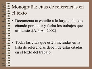 Monografía: citas de referencias en
el texto
• Documenta tu estudio a lo largo del texto
citando por autor y fecha los trabajos que
utilizaste .(A.P.A., 2002)
• Todas las citas que estén incluidas en la
lista de referencias deben de estar citadas
en el texto del trabajo.

 