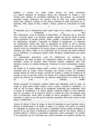 10
familiares y sociales, los cuales deben tratarse de forma concurrente.
Los mejores programas de tratamiento ofrecen una combinación de terapias y otros
servicios para satisfacer las necesidades individuales de cada paciente. Las necesidades
específicas pueden relacionarse con aspectos como la edad, raza, cultura, orientación
sexual, sexo, embarazo, consumo de otras drogas, problemas de salud concurrentes (p. ej.,
depresión, VIH), crianza de hijos, vivienda y trabajo, además de antecedentes de abuso
físico y sexual.
El tratamiento para la drogadicción puede incluir terapia de la conducta, medicamentos o
una combinación de ellos.
Hay medicamentos, como la metadona, la buprenorfina y la naltrexona, que se usan para
tratar a personas adictas a las sustancias opioides, mientras que para los adictos al tabaco
existen preparados de nicotina (parches, chicles, pastillas y vaporizador nasal) además de
los medicamentos vareniclina y bupropión. El disulfiram, el acamprosato y la naltrexona
son medicamentos usados para tratar la dependencia al alcohol, la cual se presenta
comúnmente junto con otras drogadicciones. De hecho, la mayoría de las personas con
adicción severa son consumidores de diversas drogas y requieren tratamiento para todas las
sustancias que abusan. Incluso se ha comprobado que las personas que tienen problemas
con el alcoholismo y el tabaquismo pueden recibir tratamiento simultáneamente para ambos
problemas.
Los medicamentos psicoactivos, como los antidepresivos, los ansiolíticos, los
estabilizadores del estado de ánimo o los antipsicóticos pueden ser críticos para el éxito del
tratamiento cuando los pacientes tienen trastornos mentales simultáneos, tales como
depresión, trastorno de ansiedad (incluyendo el trastorno de estrés postraumático), trastorno
bipolar o esquizofrenia.
Las terapias de la conducta pueden ayudar a motivar a los toxicómanos a participar en el
tratamiento para las drogas, ofrecen estrategias para afrontar el deseo de consumirlas,
enseñan maneras de evitar las drogas y prevenir las recaídas, y ayudan en el manejo de las
recaídas en caso de que éstas ocurran. Las terapias de la conducta también pueden ayudar a
mejorar las destrezas de comunicación, las relaciones interpersonales y la crianza de hijos,
así como la dinámica familiar.
Muchos programas de tratamiento emplean terapias tanto individuales como de grupo. La
terapia de grupo puede brindar refuerzo social y ayudar a fomentar la abstinencia y un
estilo de vida sin drogas. Algunos de los tratamientos conductuales más establecidos, como
el manejo de contingencias y la terapia cognitiva conductual también se están adaptando
para uso con grupos a fin de mejorar la eficacia y el ahorro de costos. Sin embargo, sobre
todo en adolescentes, puede haber un peligro de efectos iatrogénicos o involuntarios del
tratamiento en grupo; es por ello que los terapeutas capacitados deben estar al tanto de tales
efectos y monitorearlos.
Además de detener el abuso de drogas, la meta del tratamiento es que el paciente vuelva a
funcionar productivamente en la familia, el trabajo y la sociedad. De acuerdo con estudios
de seguimiento de pacientes que han estado en tratamiento durante periodos prolongados, la
mayoría de los que entran y permanecen en tratamiento dejan de usar drogas, reducen su
actividad delictiva y mejoran su desempeño ocupacional, social y psicológico. Por ejemplo,
se ha demostrado que los toxicómanos que reciben tratamiento con metadona muestran una
 