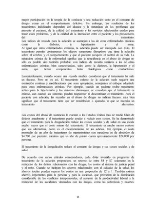 11
mayor participación en la terapia de la conducta y una reducción tanto en el consumo de
drogas como en el comportamiento delictivo. Sin embargo, los resultados de los
tratamientos individuales dependen del alcance y la naturaleza de los problemas que
presente el paciente, de la calidad del tratamiento y los servicios relacionados usados para
tratar estos problemas, y de la calidad de la interacción entre el paciente y los proveedores
del tratamiento.
Los índices de recaída para la adicción se asemejan a los de otras enfermedades crónicas
como la diabetes, la hipertensión y el asma.
Al igual que otras enfermedades crónicas, la adicción puede ser manejada con éxito. El
tratamiento permite contrarrestar los efectos sumamente disruptivos que tiene la adicción
sobre el cerebro y el comportamiento y que el paciente recupere el control de su vida. La
naturaleza crónica de la enfermedad significa que la reincidencia en el abuso de drogas no
sólo es posible sino también probable, con índices de recaída similares a los de otras
enfermedades crónicas bien caracterizadas, tales como la diabetes, la hipertensión y el
asma, que tienen componentes tanto fisiológicos como conductuales.
Lamentablemente, cuando ocurre una recaída muchos consideran que el tratamiento ha sido
un fracaso. Pero no es así. El tratamiento exitoso de la adicción suele requerir una
evaluación continua y modificaciones que sean apropiadas, semejantes al enfoque adoptado
para otras enfermedades crónicas. Por ejemplo, cuando un paciente recibe tratamiento
activo para la hipertensión y los síntomas disminuyen, se considera que el tratamiento es
exitoso, aun cuando los síntomas puedan reaparecer al descontinuar el tratamiento. Para el
paciente con adicción, las recaídas en el abuso de drogas no indican fracaso; más bien
significan que el tratamiento tiene que ser restablecido o ajustado, o que se necesita un
tratamiento alternativo.
Los costos del abuso de sustancias le cuestan a los Estados Unidos más de medio billón de
dólares anualmente y el tratamiento puede ayudar a reducir esos costos. Se ha demostrado
que el tratamiento para la drogadicción reduce los costos sociales y de salud en una escala
mucho mayor que el costo mismo del tratamiento. El tratamiento es mucho menos costoso
que sus alternativas, como es el encarcelamiento de los adictos. Por ejemplo, el costo
promedio de un año de tratamiento de mantenimiento con metadona es de alrededor de
$4,700 por paciente, mientras que un año de prisión cuesta aproximadamente $24,000 por
persona.
El tratamiento de la drogadicción reduce el consumo de drogas y sus costos sociales y de
salud.
De acuerdo con varios cálculos conservadores, cada dólar invertido en programas de
tratamiento de la adicción proporciona un retorno de entre $4 y $7 solamente en la
reducción de los delitos relacionados con las drogas, los costos al sistema de justicia penal
y el robo. Cuando se incluyen los ahorros relacionados con el cuidado de la salud, los
ahorros totales pueden superar los costos en una proporción de 12 a 1. También existen
ahorros importantes para la persona y para la sociedad, que provienen de la disminución
considerable de los conflictos interpersonales, el aumento de la productividad laboral y la
reducción de los accidentes vinculados con las drogas, como las sobredosis y muertes.
 