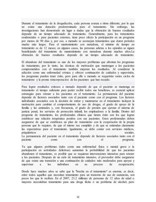 12
Durante el tratamiento de la drogadicción, cada persona avanza a ritmo diferente, por lo que
no existe una duración predeterminada para el tratamiento. Sin embargo, las
investigaciones han demostrado sin lugar a dudas que la obtención de buenos resultados
depende de un tiempo adecuado de tratamiento. Generalmente, para los tratamientos
residenciales o para pacientes externos, tiene poco efecto la participación en un programa
por menos de 90 días y, por eso, a menudo se aconsejan tratamientos que duren periodos
mucho más largos. Para el mantenimiento con metadona, el mínimo de tiempo en
tratamiento es de 12 meses; en algunos casos, las personas adictas a los opioides se siguen
beneficiando del tratamiento de mantenimiento con metadona durante muchos años.La
obtención de buenos resultados depende de un tiempo adecuado de tratamiento.
El abandono del tratamiento es uno de los mayores problemas que afrontan los programas
de tratamiento; por lo tanto, las técnicas de motivación que mantengan a los pacientes
comprometidos con el tratamiento también mejoran los resultados. Al considerar la
adicción como una enfermedad crónica y ofrecer continuación de cuidados y supervisión,
los programas pueden tener éxito, pero para ello a menudo se requerirán varios ciclos de
tratamiento y la pronta reincorporación de los pacientes que han recaído.
Para lograr resultados exitosos a menudo depende de que el paciente se mantenga en
tratamiento el tiempo suficiente para poder recibir todos sus beneficios, es esencial aplicar
estrategias para retener a los pacientes en el tratamiento. La permanencia del paciente
depende de factores asociados tanto con el paciente como con el programa. Los factores
individuales asociados con la decisión de entrar y mantenerse en el tratamiento incluyen la
motivación para cambiar el comportamiento de uso de drogas, el grado de apoyo de la
familia y las amistades y, con frecuencia, el grado de presión que ejerzan el sistema de
justicia penal, los servicios de protección infantil, los empleadores o la familia. Dentro del
programa de tratamiento, los profesionales clínicos que tienen éxito son los que logran
establecer una relación terapéutica positiva con sus pacientes. Estos profesionales deben
asegurarse de que se establezca un plan de tratamiento con la cooperación de la propia
persona que lo requiere, de que el mismo sea cumplido y de que se entiendan claramente
las expectativas para el tratamiento. Igualmente, se debe contar con servicios médicos,
psiquiátricos y sociales.
La permanencia del paciente en el tratamiento depende de factores asociados tanto con el
paciente como con el programa.
Ya que algunos problemas (tales como una enfermedad física o mental grave o la
participación en actividades delictivas) aumentan la probabilidad de que los pacientes
abandonen el tratamiento, es posible que se requieran intervenciones intensivas para retener
a los pacientes. Después de un ciclo de tratamiento intensivo, el proveedor debe asegurarse
de que exista una transición a una continuación de cuidados más moderados para apoyar y
supervisar a los individuos en su proceso de recuperación.
Desde hace muchos años se sabe que la "brecha en el tratamiento" es enorme, es decir,
entre todos aquellos que necesitan tratamiento para un trastorno de uso de sustancias, son
pocos los que lo reciben. En el 2007, 23.2 millones de personas de 12 años de edad o
mayores necesitaban tratamiento para una droga ilícita o un problema de alcohol, pero
 