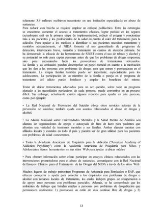 13
solamente 3.9 millones recibieron tratamiento en una institución especializada en abuso de
sustancias.
Para reducir esta brecha se requiere emplear un enfoque polifacético. Entre las estrategias
se encuentran aumentar el acceso a tratamientos eficaces, lograr paridad en los seguros
(actualmente está en la primera etapa de implementación), reducir el estigma y concientizar
más a los pacientes y los profesionales de la salud en cuanto al valor del tratamiento para la
adicción. Para ayudar a los médicos a identificar si sus pacientes necesitan tratamiento y
remitirlos adecuadamente, el NIDA fomenta el uso generalizado de programas de
detección, intervención breve, remisión y tratamiento en centros de atención primaria. Se
ha demostrado la eficacia de las herramientas de SBIRT contra el uso de tabaco y alcohol y
su potencial no sólo para captar personas antes de que los problemas de drogas empeoren,
sino para encaminarlas hacia los proveedores de tratamientos adecuados.
La familia y las amistades pueden desempeñar un papel esencial en cuanto a la motivación
que les den a las personas con problemas de drogas para que entren y permanezcan en el
tratamiento. La terapia familiar también puede ser importante, especialmente para los
adolescentes. La participación de un miembro de la familia o pareja en el programa de
tratamiento del adicto puede fortalecer y ampliar los beneficios del mismo.
Tratar de ubicar tratamientos adecuados para un ser querido, sobre todo un programa
ajustado a las necesidades particulares de cada persona, puede convertirse en un proceso
difícil. Sin embargo, actualmente existen algunos recursos para ayudar en este proceso,
como por ejemplo:
• La Red Nacional de Prevención del Suicidio ofrece otros servicios además de la
prevención de suicidios; también ayuda con asuntos relacionados al abuso de drogas y
alcohol.
• La Alianza Nacional sobre Enfermedades Mentales y la Salud Mental de América son
alianzas de organizaciones de apoyo o autoayuda sin fines de lucro para pacientes que
afrontan una variedad de trastornos mentales y sus familias. Ambas alianzas cuentan con
afiliados locales y estatales en todo el país y pueden ser de gran utilidad para los pacientes
con problemas de salud concurrentes.
• Tanto la Academia Americana de Psiquiatría para la Adicción ("American Academy of
Addiction Psychiatry") como la Academia Americana de Psiquiatría para Niños y
Adolescentes tienen herramientas en sus sitios Web para ayudar a ubicar médico
• Para obtener información sobre cómo participar en ensayos clínicos relacionados con las
intervenciones prometedoras para el abuso de sustancias, comuníquese con la Red Nacional
de Ensayos Clínicos para el Tratamiento de las Drogas del NIDA a través de los sitios Web
Muchos lugares de trabajo patrocinan Programas de Asistencia para Empleados o EAP, que
ofrecen consejería o ayuda para conectar a los empleados con problemas de drogas o
alcohol con recursos locales de tratamiento, los cuales incluyen grupos de recuperación o
de apoyo entre personas con problemas parecidos. Además, se ha comprobado que los
ambientes de trabajo que brindan empleo a personas con problemas de drogadicción que
permanecen abstinentes: 1) promueven un estilo de vida continuo libre de drogas y 2)
 