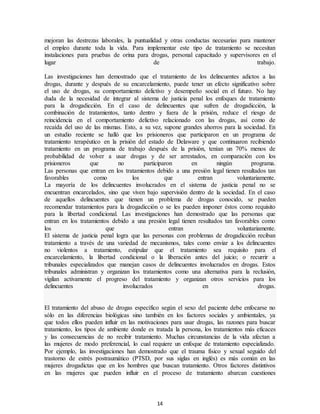 14
mejoran las destrezas laborales, la puntualidad y otras conductas necesarias para mantener
el empleo durante toda la vida. Para implementar este tipo de tratamiento se necesitan
instalaciones para pruebas de orina para drogas, personal capacitado y supervisores en el
lugar de trabajo.
Las investigaciones han demostrado que el tratamiento de los delincuentes adictos a las
drogas, durante y después de su encarcelamiento, puede tener un efecto significativo sobre
el uso de drogas, su comportamiento delictivo y desempeño social en el futuro. No hay
duda de la necesidad de integrar al sistema de justicia penal los enfoques de tratamiento
para la drogadicción. En el caso de delincuentes que sufren de drogadicción, la
combinación de tratamientos, tanto dentro y fuera de la prisión, reduce el riesgo de
reincidencia en el comportamiento delictivo relacionado con las drogas, así como de
recaída del uso de las mismas. Esto, a su vez, supone grandes ahorros para la sociedad. En
un estudio reciente se halló que los prisioneros que participaron en un programa de
tratamiento terapéutico en la prisión del estado de Delaware y que continuaron recibiendo
tratamiento en un programa de trabajo después de la prisión, tenían un 70% menos de
probabilidad de volver a usar drogas y de ser arrestados, en comparación con los
prisioneros que no participaron en ningún programa.
Las personas que entran en los tratamientos debido a una presión legal tienen resultados tan
favorables como los que entran voluntariamente.
La mayoría de los delincuentes involucrados en el sistema de justicia penal no se
encuentran encarcelados, sino que viven bajo supervisión dentro de la sociedad. En el caso
de aquellos delincuentes que tienen un problema de drogas conocido, se pueden
recomendar tratamientos para la drogadicción o se les pueden imponer éstos como requisito
para la libertad condicional. Las investigaciones han demostrado que las personas que
entran en los tratamientos debido a una presión legal tienen resultados tan favorables como
los que entran voluntariamente.
El sistema de justicia penal logra que las personas con problemas de drogadicción reciban
tratamiento a través de una variedad de mecanismos, tales como enviar a los delincuentes
no violentos a tratamiento, estipular que el tratamiento sea requisito para el
encarcelamiento, la libertad condicional o la liberación antes del juicio; o recurrir a
tribunales especializados que manejan casos de delincuentes involucrados en drogas. Estos
tribunales administran y organizan los tratamientos como una alternativa para la reclusión,
vigilan activamente el progreso del tratamiento y organizan otros servicios para los
delincuentes involucrados en drogas.
El tratamiento del abuso de drogas específico según el sexo del paciente debe enfocarse no
sólo en las diferencias biológicas sino también en los factores sociales y ambientales, ya
que todos ellos pueden influir en las motivaciones para usar drogas, las razones para buscar
tratamiento, los tipos de ambiente donde es tratada la persona, los tratamientos más eficaces
y las consecuencias de no recibir tratamiento. Muchas circunstancias de la vida afectan a
las mujeres de modo preferencial, lo cual requiere un enfoque de tratamiento especializado.
Por ejemplo, las investigaciones han demostrado que el trauma físico y sexual seguido del
trastorno de estrés postraumático (PTSD, por sus siglas en inglés) es más común en las
mujeres drogadictas que en los hombres que buscan tratamiento. Otros factores distintivos
en las mujeres que pueden influir en el proceso de tratamiento abarcan cuestiones
 