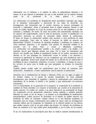 15
relacionadas con el embarazo y el cuidado de niños, la independencia financiera y la
manera en la que ingresan al tratamiento (ya que es más probable que las mujeres busquen
ayuda de un profesional de la salud general o mental).
Los adolescentes con problemas de drogadicción tienen necesidades especiales que surgen
de la inmadurez neurocognitiva y psicosocial de esa etapa de desarrollo. Las
investigaciones han demostrado que el cerebro atraviesa un proceso prolongado de
desarrollo y refinamiento, desde el nacimiento hasta la adultez temprana, durante el cual
ocurre un cambio madurativo en el que las acciones pasan de ser más impulsivas a ser más
razonadas y meditadas. De hecho, las áreas del cerebro más estrechamente vinculadas con
los aspectos del comportamiento, como la toma de decisiones, el juicio, la planificación y el
autocontrol, atraviesan un periodo de desarrollo rápido durante la adolescencia.
El abuso de drogas en adolescentes también suele asociarse a otros problemas de salud
mental concurrentes. Entre ellos se incluye el trastorno de déficit de atención con
hiperactividad (TDAH), el trastorno de oposición desafiante y problemas de conducta, así
como trastornos depresivos y de ansiedad. Este periodo de desarrollo también se ha
asociado con el abuso físico o sexual y dificultades académicas.
Los adolescentes son particularmente sensibles a las señales sociales y las familias y las
amistades ejercen gran influencia durante esta etapa. Por lo tanto, los tratamientos más
eficaces son aquellos que facilitan la participación positiva de los padres, incorporan otros
sistemas en los que participan los adolescentes (como la escuela y los deportes) y
reconocen la importancia de relaciones con sus compañeros que sean beneficiosas para la
sociedad. Igualmente, forman parte integral del manejo de la adicción de los adolescentes la
posibilidad de hacer evaluaciones exhaustivas, el acceso a tratamiento, el manejo de casos y
los servicios de apoyo para la familia que sean apropiados en términos de desarrollo,
cultura y sexo.
También pueden resultar útiles los medicamentos para el abuso de sustancias entre
adolescentes. Actualmente, el único medicamento para la adicción en adolescentes
Aprobado por la Administración de Drogas y Alimentos (FDA, por sus siglas en inglés) de
los Estados Unidos, es el parche de nicotina transdérmico. Se están realizando
investigaciones para determinar la seguridad y eficacia de medicamentos para adolescentes
dependientes de la nicotina, el alcohol y los opioides y para adolescentes con trastornos
concurrentes.
Con el envejecimiento de la generación de la posguerra, la composición de la población se
cambiará de forma dramática con respecto al incremento que ocurrirá en la proporción de
adultos mayores. Un cambio así, aunado a un mayor historial de uso permanente de drogas
(en comparación con las generaciones anteriores), normas culturales y actitudes generales
diferentes en cuanto al uso de drogas, y un aumento en la disponibilidad de medicamentos
psicoterapéuticos, podría provocar un incremento en el número de adultos mayores con
problemas de abuso de sustancias. Aunque todavía no se han diseñado programas de
tratamiento para las drogas exclusivamente para adultos de mayor edad, las investigaciones
existentes indican que los programas de tratamiento de la adicción pueden ser tan eficaces
para adultos mayores como lo son para adultos más jóvenes. No obstante, los problemas de
abuso de sustancias en la vejez suelen pasar desapercibidos y, por lo tanto, no ser tratados.
El uso de medicamentos de prescripción para fines no médicos aumentó dramáticamente en
 
