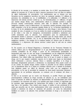 16
la década de los noventa y se mantiene en niveles altos. En el 2007, aproximadamente 7
millones de personas de 12 años de edad o mayores reportaron el uso con fines no médicos
de algún medicamento de prescripción. Los medicamentos que se abusan con más
frecuencia son los analgésicos narcóticos (es decir, las sustancias opioides: 5.2 millones de
personas), los estimulantes (p. ej., el metilfenidato y la anfetamina: 1.2 millones) y los
depresores del sistema nervioso central (p. ej., las benzodiacepinas: 2.1 millones). Al igual
que muchas drogas ilícitas, estos medicamentos alteran la actividad cerebral y pueden
provocar muchas consecuencias adversas, entre ellas, la adicción. Por ejemplo, los
analgésicos opioides, como la hidrocodona o la oxicodona, pueden presentar riesgos para la
salud semejantes a los de las sustancias opioides ilícitas (p. ej., la heroína) dependiendo de
la dosis, la vía de administración, la combinación con otras drogas y otros factores. Como
resultado de esto, el aumento en el uso no médico ha estado acompañado de un incremento
en las visitas a las salas de emergencia, envenenamiento accidental y admisiones para
recibir tratamiento para la adicción. Los tratamientos para los medicamentos de
prescripción tienden a parecerse a aquellos empleados para las drogas ilícitas que afectan
los mismos sistemas cerebrales. Así, se usa la buprenorfina para tratar la adicción a los
analgésicos opioides, y las terapias de la conducta pueden ser eficaces para la adicción a
estimulantes o a depresores del sistema nervioso central (para la cual aún no existen
medicamentos).
Sí. De acuerdo con el Manual Diagnóstico y Estadístico de los Trastornos Mentales los
criterios clínicos para la "drogodependencia" (o lo que denominamos adicción) abarcan el
consumo compulsivo de las drogas a pesar de las consecuencias perjudiciales; la
incapacidad para dejar de usar una droga; el incumplimiento con las obligaciones laborales,
sociales o familiares y, en ocasiones (según la droga), la tolerancia y la privación o
abstinencia. Esto último refleja una dependencia física en la que el cuerpo se adapta a la
droga, por lo que requiere cantidades mayores de la misma para lograr un determinado
efecto (tolerancia) y provoca síntomas físicos o mentales específicos si la droga se
interrumpe abruptamente (privación o abstinencia). La dependencia física puede ocurrir con
el uso crónico de muchas drogas, incluso cuando se prescribe un uso médico apropiado.
Así, la dependencia física en sí misma no constituye adicción, pero a menudo la acompaña.
Esta distinción puede ser difícil de discernir, sobre todo con los analgésicos de
prescripción, en los que la necesidad de aumentar las dosis puede representar tolerancia o
agravamiento de un problema subyacente, en contraste con el comienzo del abuso o
adicción.
Si bien es un escenario que no ocurre con frecuencia, es posible. Puesto que algunos
psicoterapéuticos conllevan un riesgo asociado de adicción (p. ej., los estimulantes para
tratar el trastorno de déficit de atención con hiperactividad, las benzodiacepinas para tratar
la ansiedad o los trastornos del sueño y los opioides para tratar el dolor), es importante que
los pacientes sigan rigurosamente las instrucciones del médico y que los médicos vigilen
muy bien a los pacientes. Para reducir estos riesgos, el médico (u otro profesional de la
salud que prescriba uno de estos medicamentos) debe estar consciente de los problemas
actuales y anteriores de abuso de sustancias del paciente, así como los antecedentes
familiares en cuanto a la adicción. Esto permitirá determinar el riesgo y la necesidad de
monitor
 