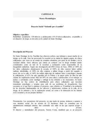17
CAPITULO II
Marco Metodológico
Proyecto Social “Soñando por el cambio”
Objetivo específico:
Rehabilitar socialmente 150 niños/as y adolescentes (10-18 años) callejizados, en pandilla y
en situación de riesgo en dos años en la ciudad de Santo Domingo.
Descripción del Proyecto
En Santo Domingo de los Tsachilas hay chicos/as pobres, que trabajan y pasan mucho de su
tiempo en la calle. Esto ha provocado la creación en la ciudad de algunos grupos de chicos
callejizados, que viven en un estado de completo abandono, por parte de las familias y de la
sociedad misma. Estos niños/as que entran en contacto con la droga terminan siendo
considerados como un mal de la sociedad y rechazados como responsables de la
inseguridad ciudadana. Según una investigación del DNI (Línea de base, 2006) el 100% de
los niños callejizados abandonaron la escuela, el 100% de ellos expresó haber sufrido
maltrato intrafamiliar, el 100% de ellos empieza a utilizar drogas a partir del segundo o
tercer día en la calle, el 100% ha sufrido algún tipo de maltrato físico y psicológico, durante
la callejización, el 63% ha sido agredido por la Policía y la mayor parte de ellos ha sido
víctima de explotación sexual. Más del 50% de estos niños y adolescentes, al no trabajar, se
dedica a actividades como mendigar e infringir la ley robando a los transeúntes. En Santo
Domingo no hay centros de rehabilitación para chicos callejizados que necesitan
tratamiento psicológico y terapias para salir de sus problemas de drogadicción. Este
escenario es el que llevó a plantear el proyecto, cuyo objetivo es “Contribuir a la restitución
de los derechos fundamentales de los niños/as y adolescentes víctimas de la calle, de la
droga, de la violencia y de la explotación sexual, así como a la reinserción de los mismos
en la sociedad y en sus propias familias”.
Presentación. Los promotores del proyecto, en una rueda de prensa, invitaron a sumarse a
esta iniciativa social. En un terreno de 23 hectáreas, dado en comodato por la
administración municipal anterior, han construido seis aulas en las que esperan acoger a
500 niños y jóvenes.
El director y mentalizador del proyecto, Sereno Cozza, manifestó que es un proyecto
 