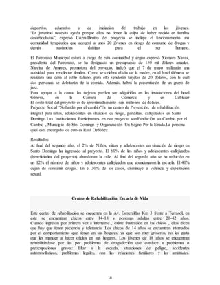 18
deportivo, educativo y de iniciación del trabajo en los jóvenes.
“La juventud necesita ayuda porque ellos no tienen la culpa de haber nacido en familias
desarticuladas”, expresó Cozza.Dentro del proyecto se incluye el funcionamiento una
comunidad terapéutica que acogerá a unos 20 jóvenes en riesgo de consumo de drogas y
demás sustancias dañinas para el ser humano.
El Patronato Municipal estará a cargo de esta comunidad y según expresó Xiomara Navas,
presidenta del Patronato, se ha designado un presupuesto de 150 mil dólares anuales.
Narcisa de Amores, promotora del proyecto, indicó que el 7 de mayo realizarán una
actividad para recolectar fondos. Como se celebra el día de la madre, en el hotel Génova se
realizará una cena al estilo italiano, para ello venderán tarjetas de 20 dólares, con la cual
dos personas se deleitarán de la comida. Además, habrá la presentación de un grupo de
jazz.
Para apoyar a la causa, las tarjetas pueden ser adquiridas en las instalaciones del hotel
Génova, en la Cámara de Comercio y en Cablezar
El costo total del proyecto es de aproximadamente seis millones de dólares.
Proyecto Social “Soñando por el cambio”Es un centro de Prevención, de rehabilitación
integral para niños, adolescentes en situación de riesgo, pandillas, callejizados en Santo
Domingo.Las Instituciones Participantes en este proyecto son:Fundación su Cambio por el
Cambio , Municipio de Sto. Domingo y Organización Un Sogno Per la Strada.La persona
quei esta encargado de esto es Raúl Ordóñez
Resultados:
Al final del segundo año, el 2% de Niños, niñas y adolescentes en situación de riesgo en
Santo Domingo ha ingresado al proyecto. El 60% de los niños y adolescentes callejizados
(beneficiarios del proyecto) abandonan la calle. Al final del segundo año se ha reducido en
un 12% el número de niños y adolescentes callejizados que abandonaron la escuela. El 40%
dejan de consumir drogas. En el 30% de los casos, disminuye la violencia y explotación
sexual.
Centro de Rehabilitación Escuela de Vida
Este centro de rehabilitación se encuentra en la Av. Esmeraldas Km 3 frente a Terrasol, en
este se encuentran chicos entre 14-18 y personas adultas entre 20-42 años.
Cuando ingresan por primera vez a internarse , existe frustración en los chicos , ellos dicen
que hay que tener paciencia y tolerancia .Los chicos de 14 años se encuentran internados
por el comportamiento que tienen en sus hogares, ya que son muy groseros, no les gusta
que les manden a hacer oficios en sus hogares. Los jóvenes de 18 años se encuentran
rehabilitándose por las por problemas de drogadicción que conduce a problemas o
preocupaciones graves: faltar a la escuela, situaciones de peligro, accidentes
automovilísticos, problemas legales, con las relaciones familiares y las amistades.
 