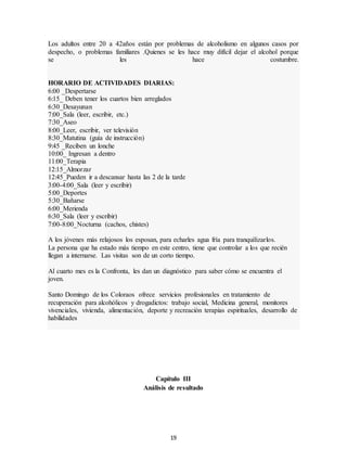 19
Los adultos entre 20 a 42años están por problemas de alcoholismo en algunos casos por
despecho, o problemas familiares .Quienes se les hace muy difícil dejar el alcohol porque
se les hace costumbre.
HORARIO DE ACTIVIDADES DIARIAS:
6:00 _Despertarse
6:15_ Deben tener los cuartos bien arreglados
6:30_Desayunan
7:00_Sala (leer, escribir, etc.)
7:30_Aseo
8:00_Leer, escribir, ver televisión
8:30_Matutina (guía de instrucción)
9:45 _Reciben un lonche
10:00_ Ingresan a dentro
11:00_Terapia
12:15_Almorzar
12:45_Pueden ir a descansar hasta las 2 de la tarde
3:00-4:00_Sala (leer y escribir)
5:00_Deportes
5:30_Bañarse
6:00_Merienda
6:30_Sala (leer y escribir)
7:00-8:00_Nocturna (cachos, chistes)
A los jóvenes más relajosos los esposan, para echarles agua fría para tranquilizarlos.
La persona que ha estado más tiempo en este centro, tiene que controlar a los que recién
llegan a internarse. Las visitas son de un corto tiempo.
Al cuarto mes es la Confronta, les dan un diagnóstico para saber cómo se encuentra el
joven.
Santo Domingo de los Coloraos ofrece servicios profesionales en tratamiento de
recuperación para alcohólicos y drogadictos: trabajo social, Medicina general, monitores
vivenciales, vivienda, alimentación, deporte y recreación terapias espirituales, desarrollo de
habilidades
Capítulo III
Análisis de resultado
 