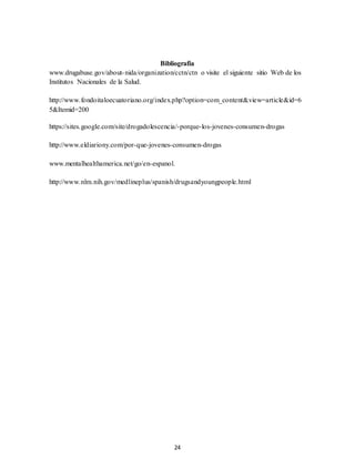 24
Bibliografía
www.drugabuse.gov/about-nida/organization/cctn/ctn o visite el siguiente sitio Web de los
Institutos Nacionales de la Salud.
http://www.fondoitaloecuatoriano.org/index.php?option=com_content&view=article&id=6
5&Itemid=200
https://sites.google.com/site/drogadolescencia/-porque-los-jovenes-consumen-drogas
http://www.eldiariony.com/por-que-jovenes-consumen-drogas
www.mentalhealthamerica.net/go/en-espanol.
http://www.nlm.nih.gov/medlineplus/spanish/drugsandyoungpeople.html
 