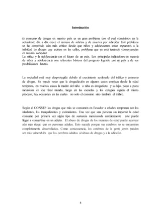 4
Introducción
El consumo de drogas en nuestro país es un gran problema con el cual convivimos en la
actualidad; día a día crece el número de adictos y de muertes por adicción. Este problema
se ha convertido aún más crítico desde que niños y adolescentes están expuestos a la
infinidad de drogas que existen en las calles, problema que ya está teniendo consecuencias
en nuestra sociedad.
La niñez y la Adolescencia son el futuro de un país. Los principales indicadores en materia
de niñez y adolescencia son referentes básicos del progreso logrado por un país y de sus
posibilidades futuras.
La sociedad está muy desprotegida debido al crecimiento acelerado del tráfico y consumo
de drogas. Se puede notar que la drogadicción en algunos casos empieza desde la edad
temprana, en muchos casos la madre del niño o niña es drogadicto y su hijo, poco a poco
incursiona en ese fatal mundo, luego en las escuelas y los colegios siguen el mismo
proceso, hay ocasiones en las cuales no solo el consumo sino también el tráfico.
Según el CONSEP las drogas que más se consumen en Ecuador a edades tempranas son los
inhalantes, los tranquilizantes y estimulantes. Una vez que una persona sin importar la edad
consume por primera vez algún tipo de sustancia mencionada anteriormente este puede
llegar a convertirse en un adicto. El abuso de drogas de los menores de edad puede acarrear
aún más riesgo que en personas adultas. Esto sucede porque sus cerebros no se encuentran
completamente desarrollados. Como consecuencia, los cerebros de la gente joven pueden
ser más vulnerables que los cerebros adultos al abuso de drogas y a la adicción.
 
