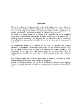 6
Justificación
El reto de realizar la investigación radica en la actual situación que vivimos. Resulta de
suma importancia plantear programas y propuestas de prevención a problemáticas de orden
social como la drogadicción, sabemos que esto genera malas actitudes y problemas a los
jóvenes que consumen, hasta llegar al extremo de robar para poder adquirirla.
La familia es el núcleo familiar de la sociedad y ha constituido uno de los principales
grupos para el desarrollo del sujeto desde la infancia hasta la etapa de la adolescencia. La
familia proporciona un modelo y una formación que van relacionados con los sentimientos,
la socialización, las capacidades intelectuales, la moral y los valores que se necesitan en la
vida adulta.
La desintegración familiar en la mayoría de los casos ha generado una juventud
marginada, en su mayoría compuesta por adolescentes, que no estudian ni trabajan y que
por su misma posición social se lanzan a la búsqueda de espacios propios y a la
construcción de un mundo mejor supuestamente, dentro del cual existen fuertes lazos de
unión generados entre ellos, los mismos que van desde escuchar música, bailar y consumir
drogas.
Hay diferentes factores por los que los Adolescentes se inician en el consumo de drogas,
desde problemas de autoestima hasta la influencia del entorno.
Además el nivel de adolescentes con este tipo de problemas, es cada vez mayor, razón por
la cual se pretende investigar las causas y consecuencias del incremento considerable de
esto.
 