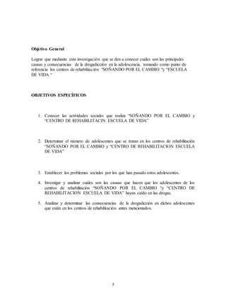7
Objetivo General
Lograr que mediante esta investigación que se den a conocer cuáles son las principales
causas y consecuencias de la drogadicción en la adolescencia, tomando como punto de
referencia los centros de rehabilitación “SOÑANDO POR EL CAMBIO “y “ESCUELA
DE VIDA “
OBJETIVOS ESPECÍFICOS
1. Conocer las actividades sociales que realiza “SOÑANDO POR EL CAMBIO y
“CENTRO DE REHABILITACIN ESCUELA DE VIDA”
2. Determinar el número de adolescentes que se tratan en los centros de rehabilitación
“SOÑANDO POR EL CAMBIO y “CENTRO DE REHABILITACION ESCUELA
DE VIDA”
3. Establecer los problemas sociales por los que han pasado estos adolescentes.
4. Investigar y analizar cuáles son las causas que hacen que los adolescentes de los
centros de rehabilitación “SOÑANDO POR EL CAMBIO “y “CENTRO DE
REHABILITACION ESCUELA DE VIDA” hayan caído en las drogas.
5. Analizar y determinar las consecuencias de la drogadicción en dichos adolescentes
que están en los centros de rehabilitación antes mencionados.
 
