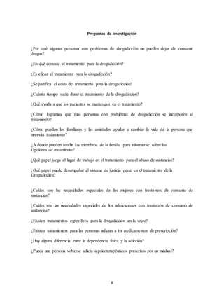 8
Preguntas de investigación
¿Por qué algunas personas con problemas de drogadicción no pueden dejar de consumir
drogas?
¿En qué consiste el tratamiento para la drogadicción?
¿Es eficaz el tratamiento para la drogadicción?
¿Se justifica el costo del tratamiento para la drogadicción?
¿Cuánto tiempo suele durar el tratamiento de la drogadicción?
¿Qué ayuda a que los pacientes se mantengan en el tratamiento?
¿Cómo logramos que más personas con problemas de drogadicción se incorporen al
tratamiento?
¿Cómo pueden los familiares y las amistades ayudar a cambiar la vida de la persona que
necesita tratamiento?
¿A dónde pueden acudir los miembros de la familia para informarse sobre las
Opciones de tratamiento?
¿Qué papel juega el lugar de trabajo en el tratamiento para el abuso de sustancias?
¿Qué papel puede desempeñar el sistema de justicia penal en el tratamiento de la
Drogadicción?
¿Cuáles son las necesidades especiales de las mujeres con trastornos de consumo de
sustancias?
¿Cuáles son las necesidades especiales de los adolescentes con trastornos de consumo de
sustancias?
¿Existen tratamientos específicos para la drogadicción en la vejez?
¿Existen tratamientos para las personas adictas a los medicamentos de prescripción?
¿Hay alguna diferencia entre la dependencia física y la adicción?
¿Puede una persona volverse adicta a psicoterapéuticos prescritos por un médico?
 