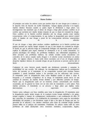 9
CAPÍTULO I
Marco Teórico
Al principio casi todos los adictos creen que pueden dejar de usar drogas por sí mismos, y
la mayoría trata de hacerlo sin recibir tratamiento. Aunque algunas personas sí lo logran,
muchos intentos fracasan cuando se quiere lograr la abstinencia a largo plazo. Las
investigaciones han mostrado que el abuso de drogas a largo plazo produce cambios en el
cerebro que persisten por mucho tiempo después de que se dejan de consumir las drogas.
Estos cambios en la función cerebral inducidos por las drogas pueden tener muchas
consecuencias sobre el comportamiento, lo que incluye la incapacidad para ejercer control
sobre el impulso de usar drogas a pesar de las consecuencias adversas, característica
determinante de la adicción.
El uso de drogas a largo plazo produce cambios significativos en la función cerebral que
pueden persistir por mucho tiempo después de que se han dejado de consumir las drogas.
El hecho de que la adicción tenga un componente biológico tan importante puede ayudar a
explicar la dificultad para lograr mantener la abstinencia si no se recibe tratamiento. La
presión psicológica del trabajo, los problemas familiares, una enfermedad psiquiátrica, el
dolor asociado con problemas médicos, las señales sociales (como encontrarse con
conocidos de la época cuando usaba drogas) o el entorno (como encontrarse en ciertas
calles, ver algunos objetos o hasta sentir olores asociados con el uso de drogas) pueden
despertar impulsos intensos de consumir drogas sin que la persona se percate cuál ha sido el
factor desencadenante.
Cualquiera de estos factores puede impedir una abstinencia sostenida y aumentar la
probabilidad de una recaída. Sin embargo, las investigaciones indican que la participación
activa del paciente en el tratamiento es un componente esencial para alcanzar buenos
resultados y puede beneficiar incluso a las personas con las adicciones más severas.
El tratamiento para la drogadicción tiene como finalidad ayudar al adicto a dejar la
búsqueda y el consumo compulsivos de la droga. El tratamiento puede darse en una
variedad de entornos, de muchas formas distintas y por diferentes periodos de tiempo.
Puesto que la drogadicción suele ser un trastorno crónico caracterizado por recaídas
ocasionales, por lo general no basta con un solo ciclo de tratamiento a corto plazo. Para
muchas personas, el tratamiento es un proceso a largo plazo que implica varias
intervenciones y supervisión constante.
Existen varios enfoques con base científica para tratar la drogadicción. El tratamiento para
la drogadicción puede incluir terapia de la conducta (como terapia individual o de grupo,
terapia cognitiva o manejo de contingencias), medicamentos o una combinación de ellos. El
tipo específico de tratamiento o la combinación de tratamientos varía según las necesidades
individuales del paciente y, con frecuencia, según el tipo o los tipos de drogas que use. La
gravedad de la adicción y los intentos anteriores para dejar de consumir drogas también
pueden influir en el enfoque del tratamiento. Finalmente, los adictos suelen sufrir de otros
problemas de salud (incluyendo otros trastornos mentales), ocupacionales, legales,
 