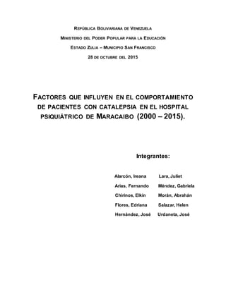 REPÚBLICA BOLIVARIANA DE VENEZUELA
MINISTERIO DEL PODER POPULAR PARA LA EDUCACIÓN
ESTADO ZULIA – MUNICIPIO SAN FRANCISCO
28 DE OCTUBRE DEL 2015
FACTORES QUE INFLUYEN EN EL COMPORTAMIENTO
DE PACIENTES CON CATALEPSIA EN EL HOSPITAL
PSIQUIÁTRICO DE MARACAIBO (2000 – 2015).
Integrantes:
Alarcón, Ireana Lara, Juliet
Arias, Fernando Méndez, Gabriela
Chirinos, Elkin Morán, Abrahán
Flores, Edriana Salazar, Helen
Hernández, José Urdaneta, José
 