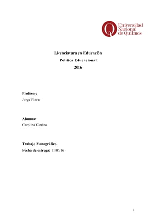 Licenciatura en Educación
Política Educacional
2016
Profesor:
Jorge Flores
Alumna:
Carolina Carrizo
Trabajo Monográfico
Fecha de entrega: 11/07/16
1
 