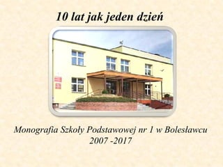 Monografia Szkoły Podstawowej nr 1 w Bolesławcu
2007 -2017
10 lat jak jeden dzień
 