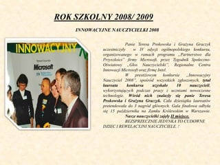 ROK SZKOLNY 2008/ 2009
INNOWACYJNE NAUCZYCIELKI 2008
Panie Teresa Prokowska i Grażyna Graczyk
uczestniczyły w IV edycji og...