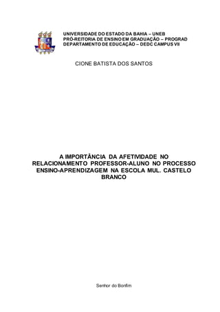 UNIVERSIDADE DO ESTADO DA BAHIA – UNEB
PRÓ-REITORIA DE ENSINO EM GRADUAÇÃO – PROGRAD
DEPARTAMENTO DE EDUCAÇÃO – DEDC CAMPUS VII
CIONE BATISTA DOS SANTOS
A IMPORTÂNCIA DA AFETIVIDADE NO
RELACIONAMENTO PROFESSOR-ALUNO NO PROCESSO
ENSINO-APRENDIZAGEM NA ESCOLA MUL. CASTELO
BRANCO
Senhor do Bonfim
 