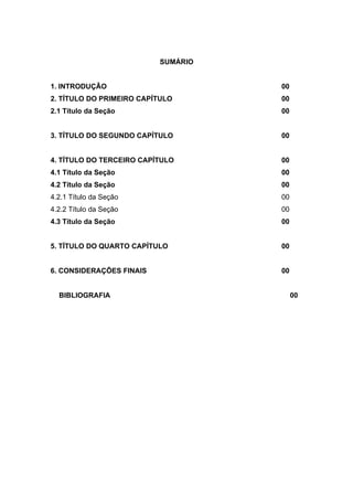 SUMÁRIO


1. INTRODUÇÂO                       00
2. TÍTULO DO PRIMEIRO CAPÍTULO      00
2.1 Título da Seção                 00


3. TÍTULO DO SEGUNDO CAPÍTULO       00


4. TÍTULO DO TERCEIRO CAPÍTULO      00
4.1 Título da Seção                 00
4.2 Título da Seção                 00
4.2.1 Título da Seção               00
4.2.2 Título da Seção               00
4.3 Título da Seção                 00


5. TÍTULO DO QUARTO CAPÍTULO        00


6. CONSIDERAÇÕES FINAIS             00


  BIBLIOGRAFIA                           00
 