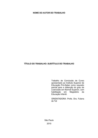 NOME DO AUTOR DO TRABALHO




TÍTULO DO TRABALHO: SUBTÍTULO DO TRABALHO




                         Trabalho de Conclusão de Curso
                         apresentado ao Instituto Superior de
                         Educação Pró-Saber como requisito
                         parcial para a obtenção do grau de
                         Licenciado em Normal Superior, com
                         habilitação   em    Magistério    da
                         Educação Infantil.

                         ORIENTADORA: Profa. Dra. Fulana
                         de Tal




                São Paulo
                  2010
 