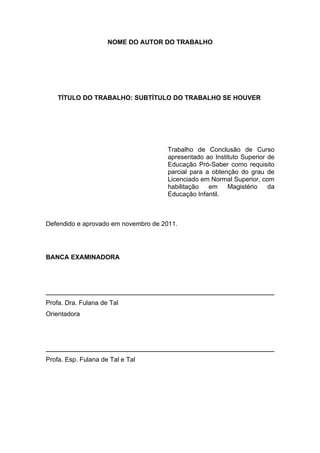 NOME DO AUTOR DO TRABALHO




    TÍTULO DO TRABALHO: SUBTÍTULO DO TRABALHO SE HOUVER




                                     Trabalho de Conclusão de Curso
                                     apresentado ao Instituto Superior de
                                     Educação Pró-Saber como requisito
                                     parcial para a obtenção do grau de
                                     Licenciado em Normal Superior, com
                                     habilitação   em    Magistério    da
                                     Educação Infantil.



Defendido e aprovado em novembro de 2011.




BANCA EXAMINADORA




Profa. Dra. Fulana de Tal
Orientadora




Profa. Esp. Fulana de Tal e Tal
 