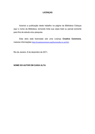 LICENÇAS




       Autorizo a publicação deste trabalho na página da Biblioteca Coloque
aqui o nome da Biblioteca, tornando lícita sua cópia total ou parcial somente
para fins de estudo e/ou pesquisa.


       Esta obra está licenciada sob uma Licença Creative Commons,
maiores informações http://creativecommons.org/licenses/by-nc-sa/3.0/.




Rio de Janeiro, 8 de dezembro de 2011.




NOME DO AUTOR EM CAIXA ALTA
 