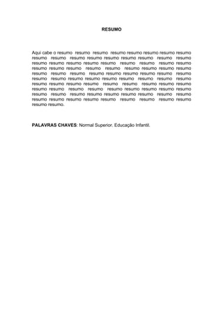RESUMO




Aqui cabe o resumo resumo resumo resumo resumo resumo resumo   resumo
resumo resumo resumo resumo resumo resumo resumo resumo        resumo
resumo resumo resumo resumo resumo resumo resumo resumo        resumo
resumo resumo resumo resumo resumo resumo resumo resumo        resumo
resumo resumo resumo resumo resumo resumo resumo resumo        resumo
resumo resumo resumo resumo resumo resumo resumo resumo        resumo
resumo resumo resumo resumo resumo resumo resumo resumo        resumo
resumo resumo resumo resumo resumo resumo resumo resumo        resumo
resumo resumo resumo resumo resumo resumo resumo resumo        resumo
resumo resumo resumo resumo resumo resumo resumo resumo        resumo
resumo resumo.



PALAVRAS CHAVES: Normal Superior. Educação Infantil.
 