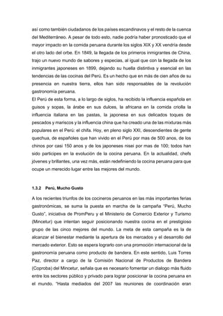 así como también ciudadanos de los países escandinavos y el resto de la cuenca
del Mediterráneo. A pesar de todo esto, nadie podría haber pronosticado que el
mayor impacto en la comida peruana durante los siglos XIX y XX vendría desde
el otro lado del orbe. En 1849, la llegada de los primeros inmigrantes de China,
trajo un nuevo mundo de sabores y especias, al igual que con la llegada de los
inmigrantes japoneses en 1899, dejando su huella distintiva y esencial en las
tendencias de las cocinas del Perú. Es un hecho que en más de cien años de su
presencia en nuestra tierra, ellos han sido responsables de la revolución
gastronomía peruana.
El Perú de esta forma, a lo largo de siglos, ha recibido la influencia española en
guisos y sopas, la árabe en sus dulces, la africana en la comida criolla la
influencia italiana en las pastas, la japonesa en sus delicados toques de
pescados y mariscos y la influencia china que ha creado una de las mixturas más
populares en el Perú: el chifa. Hoy, en pleno siglo XXI, descendientes de gente
quechua, de españoles que han vivido en el Perú por mas de 500 anos, de los
chinos por casi 150 anos y de los japoneses nisei por mas de 100; todos han
sido participes en la evolución de la cocina peruana. En la actualidad, chefs
jóvenes y brillantes, una vez más, están redefiniendo la cocina peruana para que
ocupe un merecido lugar entre las mejores del mundo.
1.3.2 Perú, Mucho Gusto
A los recientes triunfos de los cocineros peruanos en las más importantes ferias
gastronómicas, se suma la puesta en marcha de la campaña “Perú, Mucho
Gusto”, iniciativa de PromPeru y el Ministerio de Comercio Exterior y Turismo
(Mincetur) que intentan seguir posicionando nuestra cocina en el prestigioso
grupo de las cinco mejores del mundo. La meta de esta campaña es la de
alcanzar el bienestar mediante la apertura de los mercados y el desarrollo del
mercado exterior. Esto se espera lograrlo con una promoción internacional de la
gastronomía peruana como producto de bandera. En este sentido, Luis Torres
Paz, director a cargo de la Comisión Nacional de Productos de Bandera
(Coproba) del Mincetur, señala que es necesario fomentar un dialogo más fluido
entre los sectores público y privado para lograr posicionar la cocina peruana en
el mundo. “Hasta mediados del 2007 las reuniones de coordinación eran
 