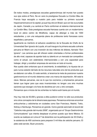 De todos modos, prestigiosas escuelas gastronómicas del mundo han puesto
sus ojos sobre el Perú. No en vano la prestigiosa Escuela Le Cordon Bleu de
Francia haya escogido a nuestro país para instalar su primera sucursal
hispanoamericana en la capital, ya que hay otra en Brasil, que con las sucursales
de Japón, Canadá y su central en París conforman el sistema internacional de
Le Cordón Bleu. Esta prestigiosa escuela francesa cuenta con un modernísimo
local en pleno centro de Miraflores, capaz de albergar a más de 1000
estudiantes, y con una estupenda plana de profesores tanto franceses como
españoles y peruanos.
Igualmente es meritorio el esfuerzo académico de la Escuela de Chefs de la
Universidad San Ignacio de Loyola, el cual inauguro la primera escuela culinaria
peruana en Miami con una inversión de dos millones de dólares, llamado “Don
Ignacio”. Las carreras que allí ofrecen están orientadas a formar profesionales
de alto nivel, capaces de aportar todo su talento en un mercado tan competitivo
como el actual, con estándares internacionales y con una capacidad para
trabajar, dirigir y constituir empresas de servicios en todo el mundo.
Nos queda claro entonces que el crecimiento, la estabilidad y la riqueza de un
país nunca estarán del lado de los recursos naturales sino de los productos que
se elaboren con ellos. En este sentido, si tenemos la meta de posicionar nuestra
gastronomía en el mundo debemos crear una marca de exportación. Allí está la
clave. Marcas peruanas, eso es lo que los cocineros y empresarios peruanos
tienen que lograr para que esos inversionistas no tengan una sino muchas
opciones que escoger a la hora de decidirse por uno u otro concepto.
Pensemos que a inicios de los ochentas no había sushi bares por el mundo.
Hoy hay más de 50,000 y gracias a ellos pudieron entrar no sólo sus productos
sino otros conceptos de la idiosincrasia japonesa. Pensemos entonces encontrar
anticucherías y cebicherías en ciudades como San Francisco, Madrid, Tokio,
Sidney o Hamburgo. Pensemos en grande. Como grande será batir el record del
“Cebiche más grande del mundo 2008″, organizado por el “Grupo Gastronómico
Comunicadores” que intenta desplazar el primer puesto que tiene México. El
evento se realizara en Lima el 7 de diciembre con la participación de 35 Chefs y
la asistencia de 400 cocineros para preparar 5 mil kilos de cebiche peruano. El
plato está servido. Buen provecho.
 