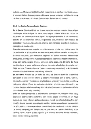 tarta de oca, Missy sumac (de kiwicha), mazamorra de canihua y turrón de pacas.
Y bebidas: batido de aguaymanto, chicha de quinua y mamey y chicha de uva y
canihua, maca sour y el cumpa (uña de gato, leche, pisco y huevo).
1.3.6 La Cocina Peruana Según Regiones
En la Costa: Siendo el Perú tan rico en especies marinas, nuestra fauna y flora
marina por ende es igual de vasta, cada región costera adapta su cocina de
acuerdo a los productos de sus aguas. Por ejemplo tenemos el tan reconocido
cebiche en sus diferentes formas, de pescado sólo, mixto que son mezclas de
pescados y mariscos, la parihuela, el arroz con mariscos, picante de mariscos,
pescado a lo macho, etc.
Además contamos con nuestra conocida comida criolla, con platos como :la
causa limeña, el ají de gallina, escabeche de pollo, el lomo saltado, la carapulca,
el arroz con pollo, por mencionar algunos así como nuestros tradicionales
anticuchos . Como postres nuestros reconocidos picarones, mazamorra morada,
arroz con leche, suspiro limeño, turrón de doña pepa, etc. El Norte del Perú
también tiene lo suyo: es famoso el arroz con pato, el cabrito a la norteña con
fréjol, seco de Chavelo, shambar (sopa con carnes y menestras), el Norte cuenta
además con diversidad de pescados y mariscos.
En la Sierra: Al calor de un horno de leña, las ollas de barro de la serranía
convocan a una serie de olores y sabores vinculados con la tierra. Carnes,
tubérculos, granos y hierbas son empleados en una gran variedad de sencillos y
deliciosos platos. Entre las entradas destacan el mote con chicharrón, las
humitas, la papa a la huancaína y el inchik uchu (yuca sancochada acompañada
con salsa de maní, ají y culantro).
Entre los platos principales: la pachamanca (carnes de res, cordero, cerdo y cuy
cocinadas sobre piedras calientes, con habas, papas y humitas, en un hoyo
cubierto de hojas y tierra), patasca (sopa de mote), cuy chactado (cuy frito con
presión de una piedra), puka picante (cerdo y papas sancochados con aderezo
de ají colorado y betarraga), olluco con carne (guiso de ollucos y cecina o carne
de llama), pesque (guiso de quinua), y sopas como el kapchi ( de habas), sopa
verde ( papas, huevo, queso y paico) y el chairo ( de carne de res y cordero,
trigo, papas, habas y zapallos).
 