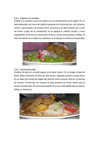 2.2.2 Cabrito a la norteña:
Cabrito a la norteña o seco de cabrito es una comida típica de la región. Es un
plato elaborado con carne de cabrito macerado con chicha de jora, sal, pimienta,
comino, ajos picados, ají mirasol, loche, ají panca y se deja macerar por un par
de horas. Luego de la maceración se le agrega el culantro picado y otros
ingredientes. Se sirve con una porción de arroz, yucas sancochadas y frijoles. El
seco de cabrito es un plato muy sabroso y si lo prepara a la leña es insuperable.
2.2.3 Ceviche de pato:
Ceviche de pato es un plato jugoso y de sabor fuerte. Es un potaje a base de
limón. Debe marinarse mínimo por dos horas y después ponerlo a fuego lento.
Es un plato que rompe las reglas del ceviche común porque varía en su técnica
de cocción. Al terminar de cocerse el pato presenta el mismo efecto que el
ceviche de pescado. Se sirve acompañado de yucas. Este platillo tiene proteína,
fósforo y vitamina A.
 