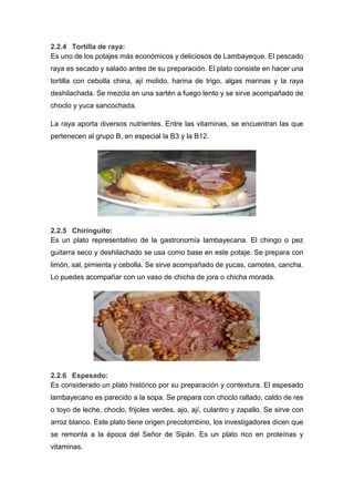 2.2.4 Tortilla de raya:
Es uno de los potajes más económicos y deliciosos de Lambayeque. El pescado
raya es secado y salado antes de su preparación. El plato consiste en hacer una
tortilla con cebolla china, ají molido, harina de trigo, algas marinas y la raya
deshilachada. Se mezcla en una sartén a fuego lento y se sirve acompañado de
choclo y yuca sancochada.
La raya aporta diversos nutrientes. Entre las vitaminas, se encuentran las que
pertenecen al grupo B, en especial la B3 y la B12.
2.2.5 Chiringuito:
Es un plato representativo de la gastronomía lambayecana. El chingo o pez
guitarra seco y deshilachado se usa como base en este potaje. Se prepara con
limón, sal, pimienta y cebolla. Se sirve acompañado de yucas, camotes, cancha.
Lo puedes acompañar con un vaso de chicha de jora o chicha morada.
2.2.6 Espesado:
Es considerado un plato histórico por su preparación y contextura. El espesado
lambayecano es parecido a la sopa. Se prepara con choclo rallado, caldo de res
o toyo de leche, choclo, frijoles verdes, ajo, ají, culantro y zapallo. Se sirve con
arroz blanco. Este plato tiene origen precolombino, los investigadores dicen que
se remonta a la época del Señor de Sipán. Es un plato rico en proteínas y
vitaminas.
 