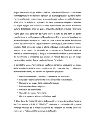 playas de variado paisaje, el Morro de Eten con más de 198msnm convertido en
un mirador natural desde el que aprecian las diversas playas de su litoral marino
y en el cual también existen restos arqueológicos de culturas pre-colombinas con
5,000 años de antigüedad, así como sectores urbanos de la época colonial en
su mayor apogeo con casonas y otras edificaciones declaradas Patrimonio
Cultural de la Nación entre los que se encuentran también el Museo Ferroviario.
Puerto Eten en su condición de Puerto Mayor a partir del año 1874 fue centro
importante de la red ferroviaria del Departamento. Era el punto de llegada de los
ferrocarriles que transportaban productos para exportación desde los distintos
puntos de producción del Departamento de Lambayeque, actividad que termina
en el año 1978 en que se realiza el último embarque en el muelle. Como mudos
testigos de su pasado de esplendor se conservan en el Puerto el muelle de
embarque y desembarque y la antigua estación ferroviaria con sus instalaciones
de maestranza y almacenes que acusan el natural deterioro por el tiempo
transcurrido y que hoy forman parte del Museo Ferroviario.
El Comité Pro Museo Ferroviario, en su afan de conservar y recuperar las piezas
de la estación ferroviaria: como maquinarias y locomotoras (hoy consideradas
monumento histórico), ha definido los siguientes proyectos:
 Delimitación del cerco perimetrico de la estación ferroviaria
 Limpieza y acondicionamiento de los ambientes de la estación.
 Recuperar las piezas de la estación ferroviaria.
 Restaurar la sala de máquinas.
 Rescatar las locomotoras.
 Creación del Museo Ferroviario.
 Generar ingresos a través del turismo local
El 31 de Junio de 1986 el Ministerio de Educación a nombre del Instituto Nacional
de Cultura emite la R.M. Nº 329-86-ED mediante la cual declara Monumento
Histórico Artístico de la Antigua Estación de Ferrocarril de Puerto Eten y se
incluye en el Patrimonio Monumental de la Nación.
 