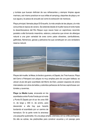 y turistas que buscan disfrutar de sus refrescantes y siempre limpias aguas
marinas y así mismo practicar en sus orillas el camping y deportes de playa y en
sus aguas y la pesca de anzuelo así como la extracción de mariscos.
Playa principal, llamada playa El Ensueño, la más amplia de las playas y la más
concurrida en época de verano. Se extiende desde el muelle hacia el norte hasta
la desembocadura del Río Reque cuyo cauce hace un caprichoso recorrido
paralelo a ella formando meandros, esteros y estuarios que sirven de albergue
natural a una gran variedad de aves como patos silvestres, zambullidores,
gallinetas, flamencos, garzas y pelícanos los que constituyen en una verdadera
reserva natural.
Playas del muelle, la Mesa, la farola o guanera, el Zapato, los Tres huecos, Playa
del Cerro o Petroperú son playas no muy amplias pero de una gran belleza; se
ubican al pie del gran acantilado del Morro de Eten, poseen espacios de arena
intercalados con otros de bellos y coloridos peñascos de formas caprichosas con
túneles y cavernas.
Playa La Media Luna, encavada en los
acantilados entre Punta Farola por el norte
y Punta El Zapato por el sur de unos 500
m. de largo y 300 m. de ancho, para
descender a ella hay que hacerlo
bordando el acantilado por un camino de
herradura. En la parte norte la atraviesa
una pequeña quebradita. Es una playa amplia, arenosa y en su orilla pedregosa.
De ella se extrae, las piedrecillas para construir acuarios y el cascajo para
 