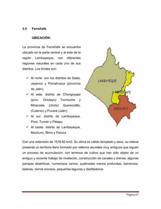 Página 67
3.5 Ferreñafe
UBICACIÓN:
La provincia de Ferreñafe se encuentra
ubicado en la parte central y al este de la
región Lambayeque, con diferentes
regiones naturales en cada uno de sus
distritos. Los límites son:
 Al norte: con los distritos de Salas,
Jayanca y Pomahuaca (provincia
de Jaén).
 Al este: distrito de Chongoyape
(prov. Chiclayo) Tocmoche y
Miracosta (chota) Querecotillo,
(Cutervo) y Pucará (Jaén)
 Al sur: distrito de Lambayeque,
Picsi, Tumán y Pátapo
 Al oeste: distrito de Lambayeque,
Mochumi, Íllimo y Pacora
Con una extensión de 1578.60 km2. Su clima es cálido templado y seco, su relieve
presenta un territorio llano formado por rellenos aluviales muy antiguos que siguen
un proceso de acumulación, con terrenos de cultivo que han sido objeto de un
antiguo y reciente trabajo de nivelación, construcción de canales y drenes, algunas
pampas desérticas, numerosos cerros, quebradas menos profundas, barrancos,
laderas, cerros rocosos, pequeñas lagunas y desfiladeros.
 