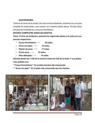 Página 68
GASTRONOMÍA:
Tanto en el centro de la ciudad, así como a los al rededores, contamos con una gran
variedad de restaurantes, que cuentan con nuestros platos típicos. El plato típico
principal de Ferreñafe es La Causa Ferreñafana.
RECREO CAMPESTRE ANGELINA MARTHA
Tiene 13 años de fundación, presenta los siguientes platos a la carta con sus
precios respectivos:
• Causa Ferreñafana. 20 soles.
• Arroz con pato. 15 soles.
• Pepián de pava. 17 soles.
• Carne seca. 15 soles.
• Pato alberjado. 15 soles.
Atiende desde las 11:00 de la mañana hasta las 5.00 de la tarde. Y sus platos
más pedidos son:
“”Causa Ferreñafana”” Es el plato bandera del restaurante.
“” Arroz con pato”” Es el plato más consumido por los clientes.
 