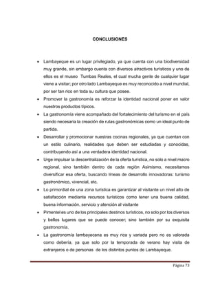 Página 73
CONCLUSIONES
 Lambayeque es un lugar privilegiado, ya que cuenta con una biodiversidad
muy grande, sin embargo cuenta con diversos atractivos turísticos y uno de
ellos es el museo Tumbas Reales, el cual mucha gente de cualquier lugar
viene a visitar; por otro lado Lambayeque es muy reconocido a nivel mundial,
por ser tan rico en toda su cultura que posee.
 Promover la gastronomía es reforzar la identidad nacional poner en valor
nuestros productos típicos.
 La gastronomía viene acompañado del fortalecimiento del turismo en el país
siendo necesaria la creación de rutas gastronómicas como un ideal punto de
partida.
 Desarrollar y promocionar nuestras cocinas regionales, ya que cuentan con
un estilo culinario, realidades que deben ser estudiadas y conocidas,
contribuyendo así a una verdadera identidad nacional.
 Urge impulsar la descentralización de la oferta turística, no solo a nivel macro
regional, sino también dentro de cada región Asimismo, necesitamos
diversificar esa oferta, buscando líneas de desarrollo innovadoras: turismo
gastronómico, vivencial, etc.
 Lo primordial de una zona turística es garantizar al visitante un nivel alto de
satisfacción mediante recursos turísticos como tener una buena calidad,
buena información, servicio y atención al visitante
 Pimentel es uno de los principales destinos turísticos, no solo por los diversos
y bellos lugares que se puede conocer; sino también por su exquisita
gastronomía.
 La gastronomía lambayecana es muy rica y variada pero no es valorada
como debería, ya que solo por la temporada de verano hay visita de
extranjeros o de personas de los distintos puntos de Lambayeque.
 