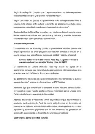 Según Roca-Rey (2011) explica que: “La gastronomía es una de las expresiones
culturales más sensibles y la que nos representa mejor”.
Según Gonzales-Lara (2009): “La gastronomía se ha conceptualizado como el
estudio de la relación entre cultura y alimento. La gastronomía estudia varios
componentes culturales tomando como base central a la comida”.
Destaca la idea de Roca-Rey, lo cual es muy cierto que la gastronomía es una
de las muestras de cultura más perceptible y delicada, y además, la que nos
caracteriza mejor como peruanos y como nación.
Gastronomía peruana
Concluyendo a lo de Roca-Rey (2011), la gastronomía peruana, permite que
tengan oportunidad de crear proyectos que resulten exitosos; e incluso en la
cocina popular, que sea reflejo de excelencia, calidad y espíritu artesanal.
Extracto de la noticia de El Comercio Roca-Rey: ´La gastronomía es la
expresión cultural más sensible´ Martes, 19 de Abril 2011
El viceministro de Cultura Bernardo Roca-Rey resaltó los logros de la
gastronomía peruana, esto con motivo del reconocimiento internacional que tuvo
el restaurante del chef Gastón Acurio, Astrid&Gastón.
“La gastronomía es una de las expresiones culturales más sensibles y la que nos
representa mejor”, sostuvo en declaraciones a RPP Noticias.
Asimismo, dijo que coincide con la campaña “Cocina Peruana para el Mundo”,
cuyo objetivo es que nuestra gastronomía sea reconocida por la Unesco como
Patrimonio Cultural Inmaterial de la Humanidad.
Además, de acuerdo a Valderrama (2009) se puede decir que hoy vivimos en la
revolución gastronómica del Perú; la cocina está de moda en los medios de
comunicación; además, esto no habría sido posible con el aporte de las cocinas
regionales y tradiciones populares que se han transmitido de generación en
generación, ocasionando el desarrollo del turismo gastronómico.
Gastronomía como identidad cultural.
 