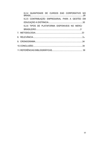 10
6.2.4 QUANTIDADE DE CURSOS EAD CORPORATIVO NO
BRASIL.............................................................................................28
6.2.5 CONTRIBUIÇÃO EMPRESARIAL PARA A GESTÃO EM
EDUCAÇÃO A DISTÂNCIA.............................................................30
6.2.6 TIPOS DE PLATAFORMA DISPONIVEIS NO MERCADO
BRASILEIRO...............................................................................31
7. METODOLOGIA...................................................................................33
8. RELEVÂNCIA........................................................................................33
9. CRONOGRAMA....................................................................................34
10.CONCLUSÃO........................................................................................34
11.REFERÊNCIAS BIBLIOGRÁFICAS...................................................... 39
 