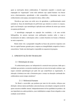 12
quais as motivações destes colaboradores. É importante expandir o conceito aqui
empregado de “organização” como todo ambiente cujo capital humano visa buscar
novos relacionamentos, aprendizado e dele compartilhar e disseminar seus novos
conhecimentos como igreja, associação de classe, clube e afins.
Percebe-se que temos um estilo novo de aprendente, a problematização estará
centrada na busca da identificação do perfil deste que ministra os cursos in company,
qual a sua formação e que metodologia é aplicada neste ambiente de ensino que outrora
era apenas profissional.
A metodologia empregada na captação dos resultados, e de uma revisão
bibliográfica, de autores nacionais com publicações recentes sobre o tema e
levantamento de dados e informações sobre o cenário brasileiro do Ensino a Distância
no meio corporativo.
Dentro deste viés o pesquisador mergulha na busca das possíveis respostas com
foco no capital humano gerando para a empresa na intangibilidade competitiva frente a
concorrência. Tendo este interrogativo respondido na sequencia da pesquisa.
2. APRESENTAÇÃO DO TRABALHO
2.1 Delimitação do tema
O conhecimento passa a ser indispensável e essencial nesse processo, dado que a
realidade que permeia a economia mundial gravita em torno da inovação contínua e que
requer constante aprendizagem por parte dos que corporificam as organizações. A
educação à distância tem sido a ferramenta para o avanço na educação continuada dos
colaboradores nestes tempos modernos?
2.1.1 Referencial humano
No Brasil, a escravidão, que perdurou por mais de três séculos, reforçou essa
distinção e deixou marcas profundas e preconceituosas com relação à categoria social de
quem executava trabalho manual. Independentemente da boa qualidade do produto e da
sua importância na cadeia produtiva, esses trabalhadores sempre foram relegados a uma
condição social inferior.
 