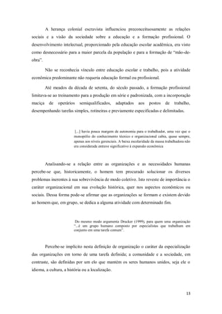 13
A herança colonial escravista influenciou preconceituosamente as relações
sociais e a visão da sociedade sobre a educação e a formação profissional. O
desenvolvimento intelectual, proporcionado pela educação escolar acadêmica, era visto
como desnecessário para a maior parcela da população e para a formação de “mão-de-
obra”.
Não se reconhecia vínculo entre educação escolar e trabalho, pois a atividade
econômica predominante não requeria educação formal ou profissional.
Até meados da década de setenta, do século passado, a formação profissional
limitava-se ao treinamento para a produção em série e padronizada, com a incorporação
maciça de operários semiqualificados, adaptados aos postos de trabalho,
desempenhando tarefas simples, rotineiras e previamente especificadas e delimitadas.
[...] havia pouca margem de autonomia para o trabalhador, uma vez que o
monopólio do conhecimento técnico e organizacional cabia, quase sempre,
apenas aos níveis gerenciais. A baixa escolaridade da massa trabalhadora não
era considerada entrave significativo à expansão econômica
Analisando-se a relação entre as organizações e as necessidades humanas
percebe-se que, historicamente, o homem tem procurado solucionar os diversos
problemas inerentes à sua sobrevivência de modo coletivo. Isto reveste de importância o
caráter organizacional em sua evolução histórica, quer nos aspectos econômicos ou
sociais. Dessa forma pode-se afirmar que as organizações se formam e existem devido
ao homem que, em grupo, se dedica a alguma atividade com determinado fim.
Do mesmo modo argumenta Drucker (1999), para quem uma organização
“...é um grupo humano composto por especialistas que trabalham em
conjunto em uma tarefa comum”.
Percebe-se implícito nesta definição de organização o caráter da especialização
das organizações em torno de uma tarefa definida; a comunidade e a sociedade, em
contraste, são definidas por um elo que mantém os seres humanos unidos, seja ele o
idioma, a cultura, a história ou a localização.
 