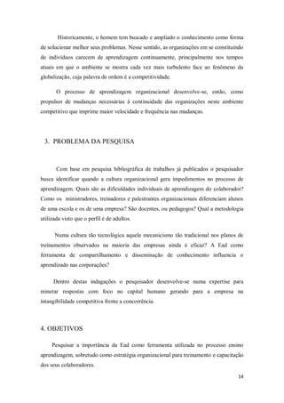 14
Historicamente, o homem tem buscado e ampliado o conhecimento como forma
de solucionar melhor seus problemas. Nesse sentido, as organizações em se constituindo
de indivíduos carecem de aprendizagem continuamente, principalmente nos tempos
atuais em que o ambiente se mostra cada vez mais turbulento face ao fenômeno da
globalização, cuja palavra de ordem é a competitividade.
O processo de aprendizagem organizacional desenvolve-se, então, como
propulsor de mudanças necessárias à continuidade das organizações neste ambiente
competitivo que imprime maior velocidade e frequência nas mudanças.
3. PROBLEMA DA PESQUISA
Com base em pesquisa bibliográfica de trabalhos já publicados o pesquisador
busca identificar quando a cultura organizacional gera impedimentos no processo de
aprendizagem. Quais são as dificuldades individuais de aprendizagem do colaborador?
Como os ministradores, treinadores e palestrantes organizacionais diferenciam alunos
de uma escola e os de uma empresa? São docentes, ou pedagogos? Qual a metodologia
utilizada visto que o perfil é de adultos.
Numa cultura tão tecnológica aquele mecanicismo tão tradicional nos planos de
treinamentos observados na maioria das empresas ainda é eficaz? A Ead como
ferramenta de compartilhamento e disseminação de conhecimento influencia o
aprendizado nas corporações?
Dentro destas indagações o pesquisador desenvolve-se numa expertise para
minerar respostas com foco no capital humano gerando para a empresa na
intangibilidade competitiva frente a concorrência.
4. OBJETIVOS
Pesquisar a importância da Ead como ferramenta utilizada no processo ensino
aprendizagem, sobretudo como estratégia organizacional para treinamento e capacitação
dos seus colaboradores.
 